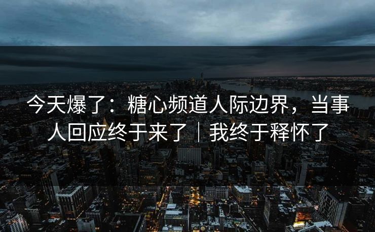 今天爆了：糖心频道人际边界，当事人回应终于来了｜我终于释怀了