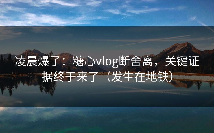 凌晨爆了：糖心vlog断舍离，关键证据终于来了（发生在地铁）