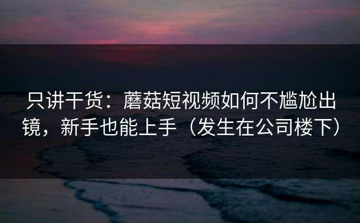 只讲干货：蘑菇短视频如何不尴尬出镜，新手也能上手（发生在公司楼下）