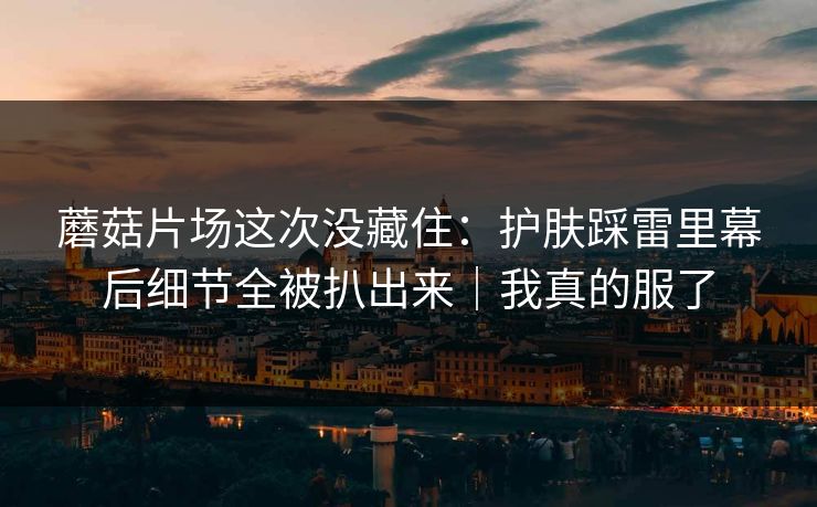 蘑菇片场这次没藏住：护肤踩雷里幕后细节全被扒出来｜我真的服了
